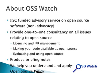 JISC funded advisory service on open source software (non-advocacy)‏ Provide one-to-one consultancy on all issues relating to open source Licencing and IPR management Making your code available as open source Evaluating and using open source Produce briefing notes We help you understand and apply the JISC Open Source Policy 