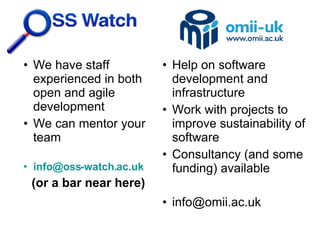 We have staff  experienced in both open and agile development We can mentor your team [email_address] (or a bar near here)‏ Help on software development and infrastructure Work with projects to improve sustainability of software Consultancy (and some funding) available [email_address] 
