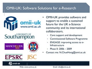 OMII-UK: Software Solutions for e-Research OMII-UK provides software and support to enable a sustained future for the UK e-Science community and its international collaborators. Core support and development Commissioned Software Programme ENGAGE: improving access to e-Infrastructure Phase II: 2006 – 2009 Contact me: N.ChueHong@omii.ac.uk 