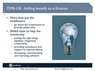 OMII-UK: Adding benefit to e-Science More than just the middleware go above the components to provide added value Skilled team to help the community putting the right things together, integrating components providing consultancy and support to improve takeup developing, commissioning and improving software  