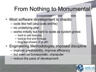 Most software development is chaotic code like hell (aka code and fix) no underlying plan works initially but hard to scale as system grows hard to add features hard to find and fix bugs long test phases (if at all!) Engineering Methodologies imposed discipline improve predictability, improve efficiency but seen as bureaucratic, unpopular reduce the pace of development From Nothing to Monumental 