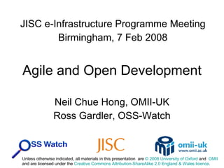 Agile and Open Development Neil Chue Hong, OMII-UK Ross Gardler, OSS-Watch JISC e-Infrastructure Programme Meeting Birmingham, 7 Feb 2008 Unless otherwise indicated, all materials in this presentation  are  © 2008 University of Oxford  and  OMII and are licensed under the  Creative Commons Attribution-ShareAlike 2.0 England & Wales licence .  