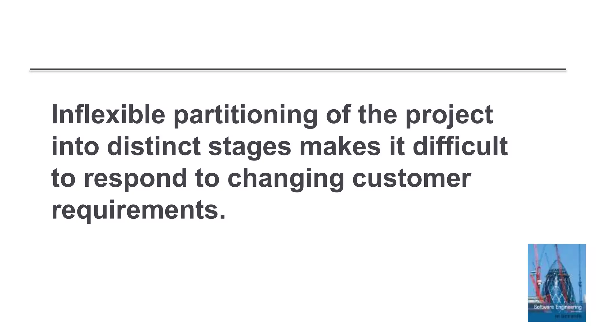 Inflexible partitioning of the project
into distinct stages makes it difficult
to respond to changing customer
requirements.
 