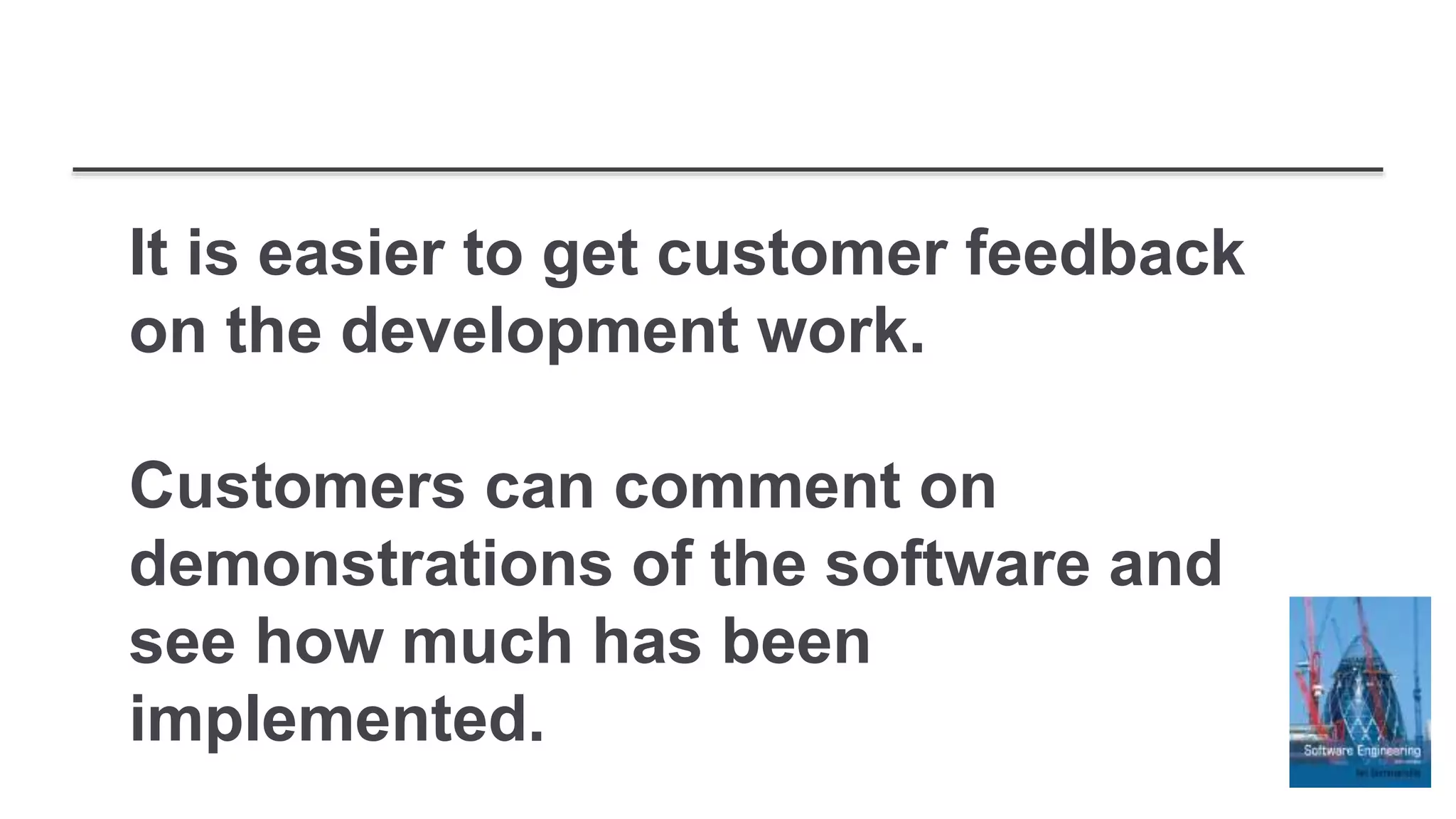 It is easier to get customer feedback
on the development work.
Customers can comment on
demonstrations of the software and
see how much has been
implemented.
 