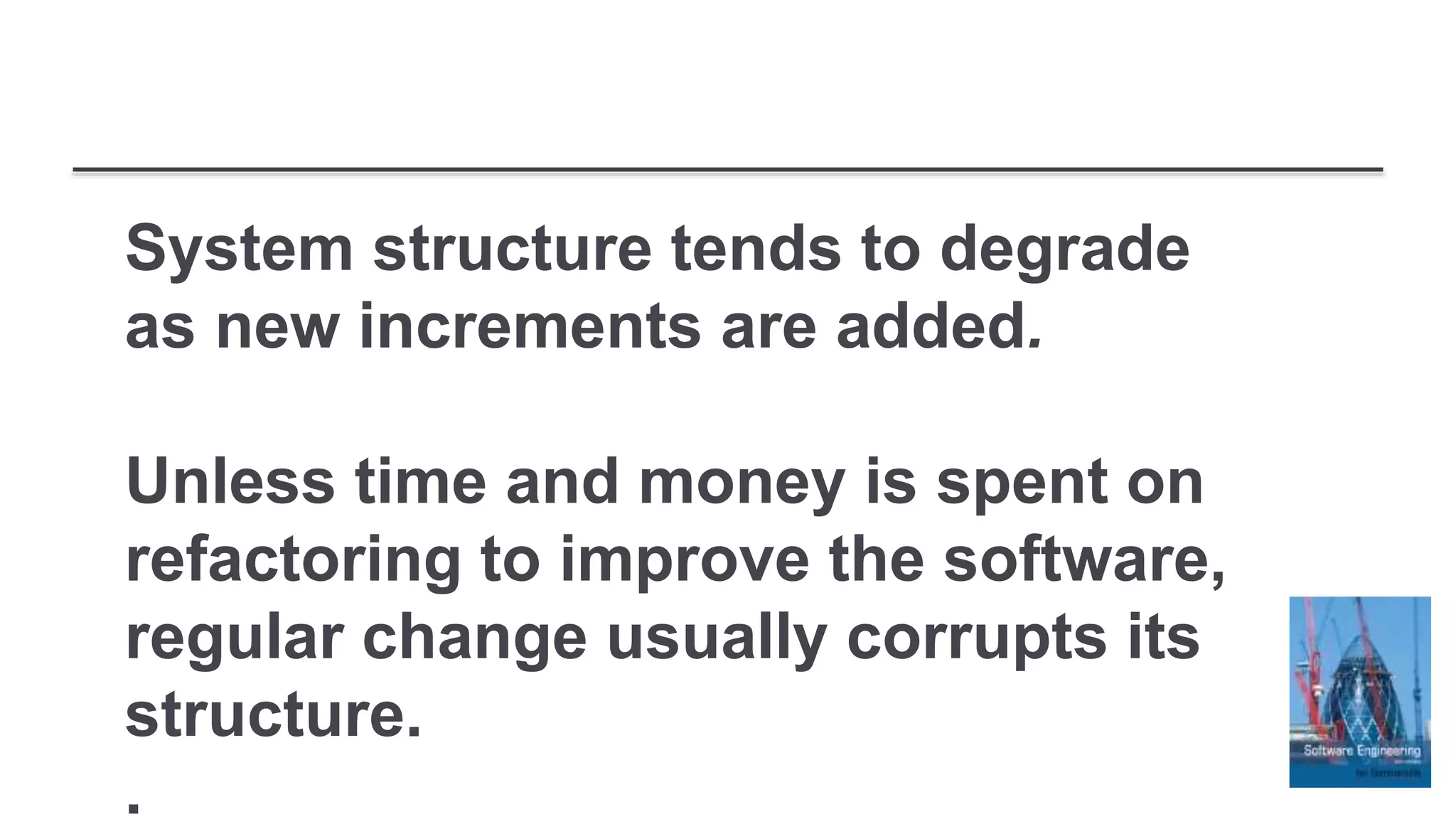 System structure tends to degrade
as new increments are added.
Unless time and money is spent on
refactoring to improve the software,
regular change usually corrupts its
structure.
.
 