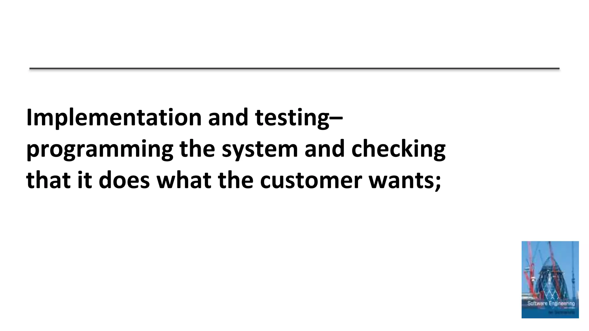 Implementation and testing–
programming the system and checking
that it does what the customer wants;
 