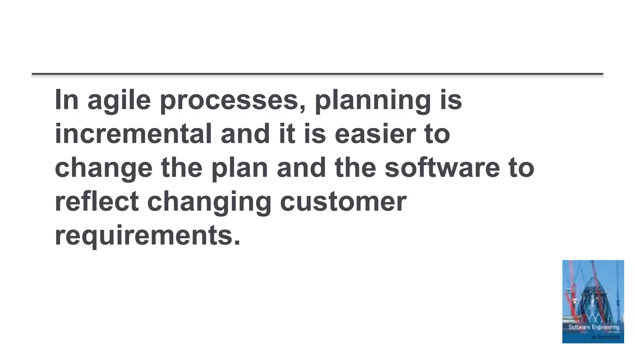 In agile processes, planning is
incremental and it is easier to
change the plan and the software to
reflect changing customer
requirements.
 
