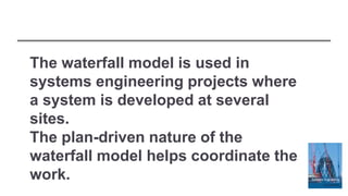 The waterfall model is used in
systems engineering projects where
a system is developed at several
sites.
The plan-driven nature of the
waterfall model helps coordinate the
work.
 