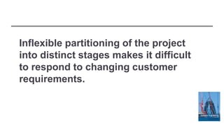 Inflexible partitioning of the project
into distinct stages makes it difficult
to respond to changing customer
requirements.
 