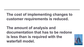 The cost of implementing changes to
customer requirements is reduced.
The amount of analysis and
documentation that has to be redone
is less than is required with the
waterfall model.
 
