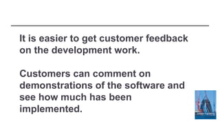 It is easier to get customer feedback
on the development work.
Customers can comment on
demonstrations of the software and
see how much has been
implemented.
 