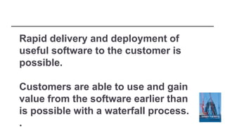 Rapid delivery and deployment of
useful software to the customer is
possible.
Customers are able to use and gain
value from the software earlier than
is possible with a waterfall process.
.
 