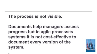 The process is not visible.
Documents help managers assess
progress but in agile processes
systems it is not cost-effective to
document every version of the
system.
.
 