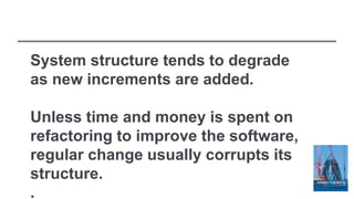 System structure tends to degrade
as new increments are added.
Unless time and money is spent on
refactoring to improve the software,
regular change usually corrupts its
structure.
.
 