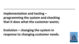 Implementation and testing –
programming the system and checking
that it does what the customer wants;
Evolution – changing the system in
response to changing customer needs.
 