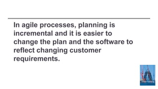 In agile processes, planning is
incremental and it is easier to
change the plan and the software to
reflect changing customer
requirements.
 