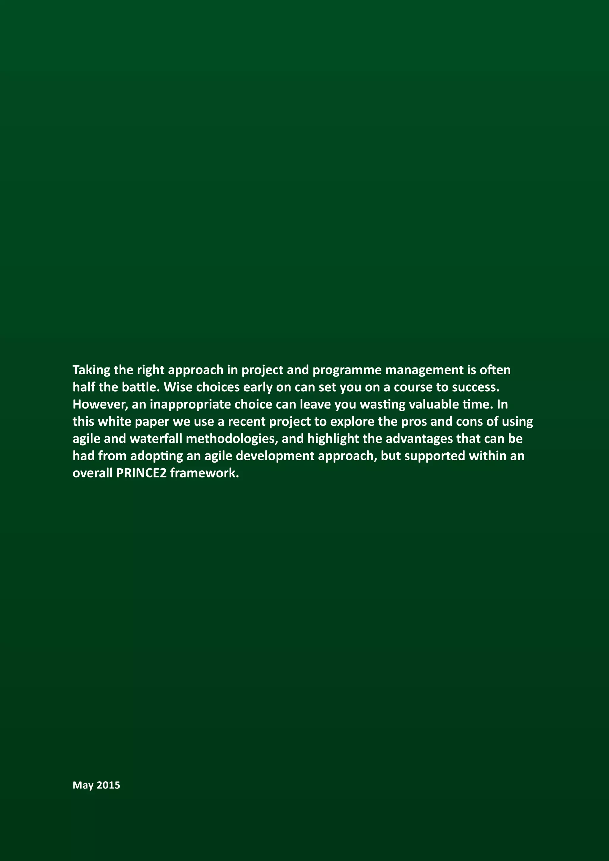 Taking the right approach in project and programme management is often
half the battle. Wise choices early on can set you on a course to success.
However, an inappropriate choice can leave you wasting valuable time. In
this white paper we use a recent project to explore the pros and cons of using
agile and waterfall methodologies, and highlight the advantages that can be
had from adopting an agile development approach, but supported within an
overall PRINCE2 framework.
May 2015
 