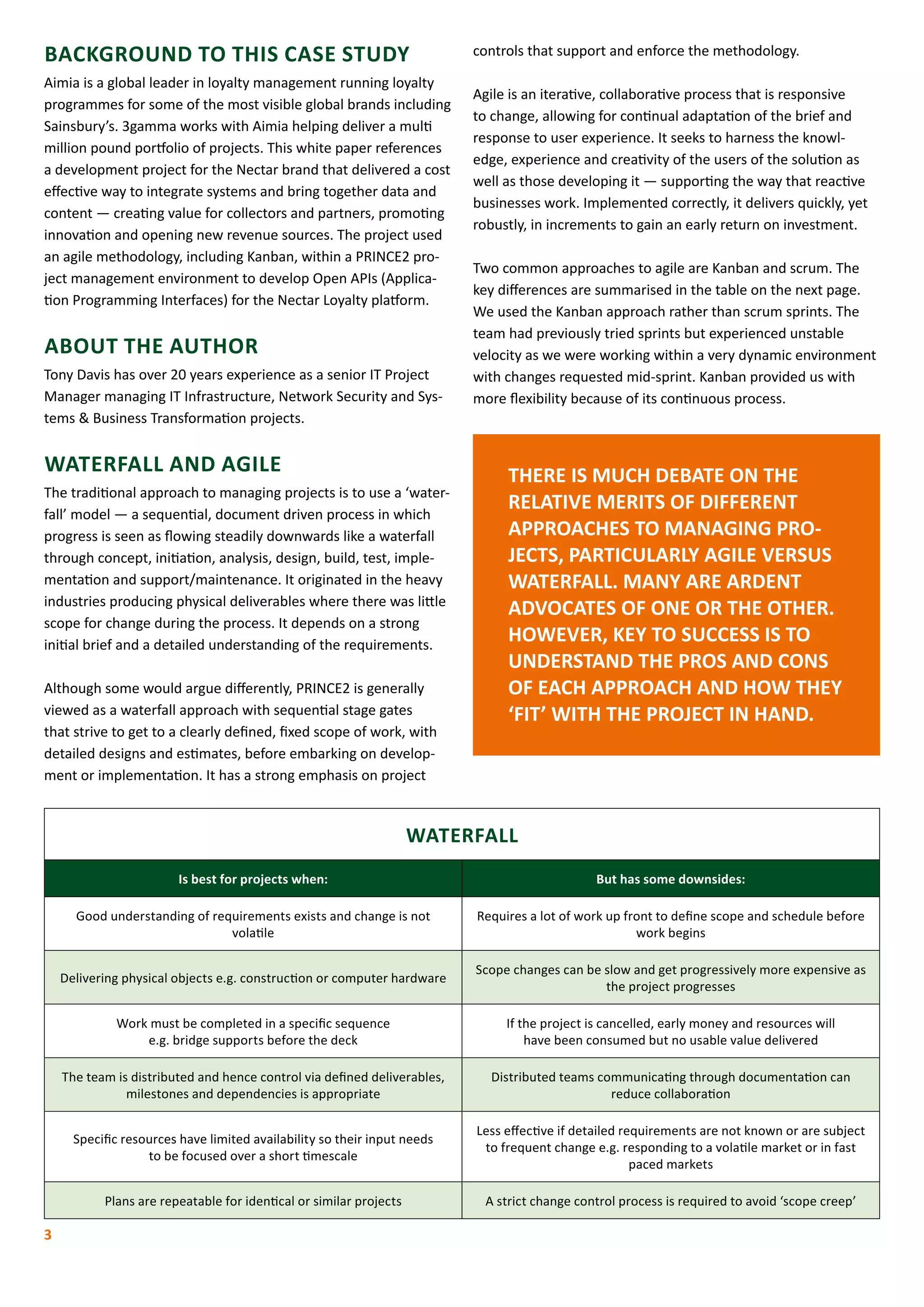 BACKGROUND TO THIS CASE STUDY
Aimia is a global leader in loyalty management running loyalty
programmes for some of the most visible global brands including
Sainsbury’s. 3gamma works with Aimia helping deliver a multi
million pound portfolio of projects. This white paper references
a development project for the Nectar brand that delivered a cost
effective way to integrate systems and bring together data and
content ­— creating value for collectors and partners, promoting
innovation and opening new revenue sources. The project used
an agile methodology, including Kanban, within a PRINCE2 pro-
ject management environment to develop Open APIs (Applica-
tion Programming Interfaces) for the Nectar Loyalty platform.
ABOUT THE AUTHOR
Tony Davis has over 20 years experience as a senior IT Project
Manager managing IT Infrastructure, Network Security and Sys-
tems & Business Transformation projects.
WATERFALL AND AGILE
The traditional approach to managing projects is to use a ‘water-
fall’ model ­­— a sequential, document driven process in which
progress is seen as flowing steadily downwards like a waterfall
through concept, initiation, analysis, design, build, test, imple-
mentation and support/maintenance. It originated in the heavy
industries producing physical deliverables where there was little
scope for change during the process. It depends on a strong
initial brief and a detailed understanding of the requirements.
Although some would argue differently, PRINCE2 is generally
viewed as a waterfall approach with sequential stage gates
that strive to get to a clearly defined, fixed scope of work, with
detailed designs and estimates, before embarking on develop-
ment or implementation. It has a strong emphasis on project
controls that support and enforce the methodology.
Agile is an iterative, collaborative process that is responsive
to change, allowing for continual adaptation of the brief and
response to user experience. It seeks to harness the knowl-
edge, experience and creativity of the users of the solution as
well as those developing it — supporting the way that reactive
businesses work. Implemented correctly, it delivers quickly, yet
robustly, in increments to gain an early return on investment.
Two common approaches to agile are Kanban and scrum. The
key differences are summarised in the table on the next page.
We used the Kanban approach rather than scrum sprints. The
team had previously tried sprints but experienced unstable
velocity as we were working within a very dynamic environment
with changes requested mid-sprint. Kanban provided us with
more flexibility because of its continuous process.
THERE IS MUCH DEBATE ON THE
RELATIVE MERITS OF DIFFERENT
APPROACHES TO MANAGING PRO-
JECTS, PARTICULARLY AGILE VERSUS
WATERFALL. MANY ARE ARDENT
ADVOCATES OF ONE OR THE OTHER.
HOWEVER, KEY TO SUCCESS IS TO
UNDERSTAND THE PROS AND CONS
OF EACH APPROACH AND HOW THEY
‘FIT’ WITH THE PROJECT IN HAND.
3
WATERFALL
Is best for projects when: But has some downsides:
Good understanding of requirements exists and change is not
volatile
Requires a lot of work up front to define scope and schedule before
work begins
Delivering physical objects e.g. construction or computer hardware
Scope changes can be slow and get progressively more expensive as
the project progresses
Work must be completed in a specific sequence
e.g. bridge supports before the deck
If the project is cancelled, early money and resources will
have been consumed but no usable value delivered
The team is distributed and hence control via defined deliverables,
milestones and dependencies is appropriate
Distributed teams communicating through documentation can
reduce collaboration
Specific resources have limited availability so their input needs
to be focused over a short timescale
Less effective if detailed requirements are not known or are subject
to frequent change e.g. responding to a volatile market or in fast
paced markets
Plans are repeatable for identical or similar projects A strict change control process is required to avoid ‘scope creep’
 