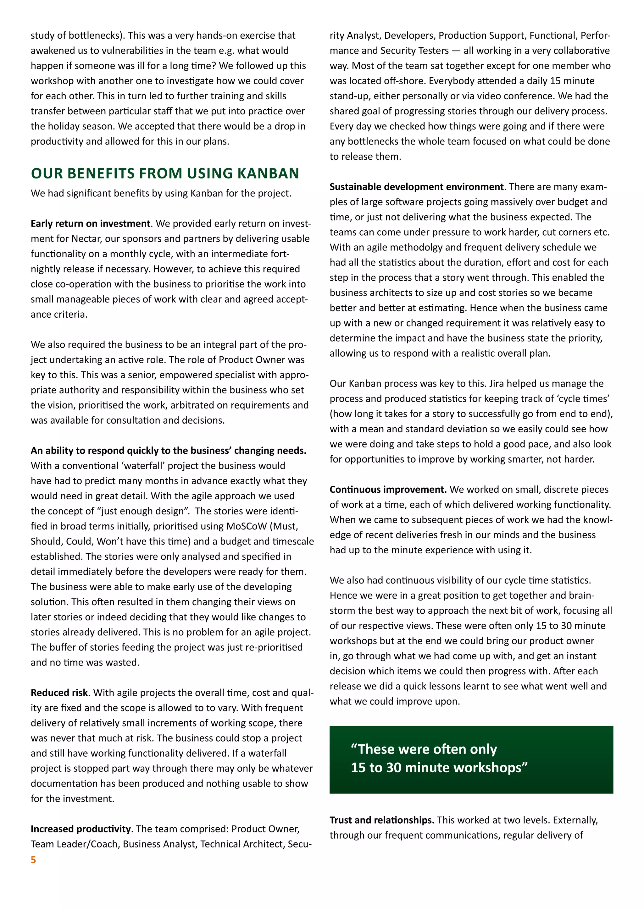 rity Analyst, Developers, Production Support, Functional, Perfor-
mance and Security Testers ­— all working in a very collaborative
way. Most of the team sat together except for one member who
was located off-shore. Everybody attended a daily 15 minute
stand-up, either personally or via video conference. We had the
shared goal of progressing stories through our delivery process.
Every day we checked how things were going and if there were
any bottlenecks the whole team focused on what could be done
to release them.
Sustainable development environment. There are many exam-
ples of large software projects going massively over budget and
time, or just not delivering what the business expected. The
teams can come under pressure to work harder, cut corners etc.
With an agile methodolgy and frequent delivery schedule we
had all the statistics about the duration, effort and cost for each
step in the process that a story went through. This enabled the
business architects to size up and cost stories so we became
better and better at estimating. Hence when the business came
up with a new or changed requirement it was relatively easy to
determine the impact and have the business state the priority,
allowing us to respond with a realistic overall plan.
Our Kanban process was key to this. Jira helped us manage the
process and produced statistics for keeping track of ‘cycle times’
(how long it takes for a story to successfully go from end to end),
with a mean and standard deviation so we easily could see how
we were doing and take steps to hold a good pace, and also look
for opportunities to improve by working smarter, not harder.
Continuous improvement. We worked on small, discrete pieces
of work at a time, each of which delivered working functionality.
When we came to subsequent pieces of work we had the knowl-
edge of recent deliveries fresh in our minds and the business
had up to the minute experience with using it.
We also had continuous visibility of our cycle time statistics.
Hence we were in a great position to get together and brain-
storm the best way to approach the next bit of work, focusing all
of our respective views. These were often only 15 to 30 minute
workshops but at the end we could bring our product owner
in, go through what we had come up with, and get an instant
decision which items we could then progress with. After each
release we did a quick lessons learnt to see what went well and
what we could improve upon.
“These were often only
15 to 30 minute workshops”
Trust and relationships. This worked at two levels. Externally,
through our frequent communications, regular delivery of
5
study of bottlenecks). This was a very hands-on exercise that
awakened us to vulnerabilities in the team e.g. what would
happen if someone was ill for a long time? We followed up this
workshop with another one to investigate how we could cover
for each other. This in turn led to further training and skills
transfer between particular staff that we put into practice over
the holiday season. We accepted that there would be a drop in
productivity and allowed for this in our plans.
OUR BENEFITS FROM USING KANBAN
We had significant benefits by using Kanban for the project.
Early return on investment. We provided early return on invest-
ment for Nectar, our sponsors and partners by delivering usable
functionality on a monthly cycle, with an intermediate fort-
nightly release if necessary. However, to achieve this required
close co-operation with the business to prioritise the work into
small manageable pieces of work with clear and agreed accept-
ance criteria.
We also required the business to be an integral part of the pro-
ject undertaking an active role. The role of Product Owner was
key to this. This was a senior, empowered specialist with appro-
priate authority and responsibility within the business who set
the vision, prioritised the work, arbitrated on requirements and
was available for consultation and decisions.
An ability to respond quickly to the business’ changing needs.
With a conventional ‘waterfall’ project the business would
have had to predict many months in advance exactly what they
would need in great detail. With the agile approach we used
the concept of “just enough design”. The stories were identi-
fied in broad terms initially, prioritised using MoSCoW (Must,
Should, Could, Won’t have this time) and a budget and timescale
established. The stories were only analysed and specified in
detail immediately before the developers were ready for them.
The business were able to make early use of the developing
solution. This often resulted in them changing their views on
later stories or indeed deciding that they would like changes to
stories already delivered. This is no problem for an agile project.
The buffer of stories feeding the project was just re-prioritised
and no time was wasted.
Reduced risk. With agile projects the overall time, cost and qual-
ity are fixed and the scope is allowed to to vary. With frequent
delivery of relatively small increments of working scope, there
was never that much at risk. The business could stop a project
and still have working functionality delivered. If a waterfall
project is stopped part way through there may only be whatever
documentation has been produced and nothing usable to show
for the investment.
Increased productivity. The team comprised: Product Owner,
Team Leader/Coach, Business Analyst, Technical Architect, Secu-
 