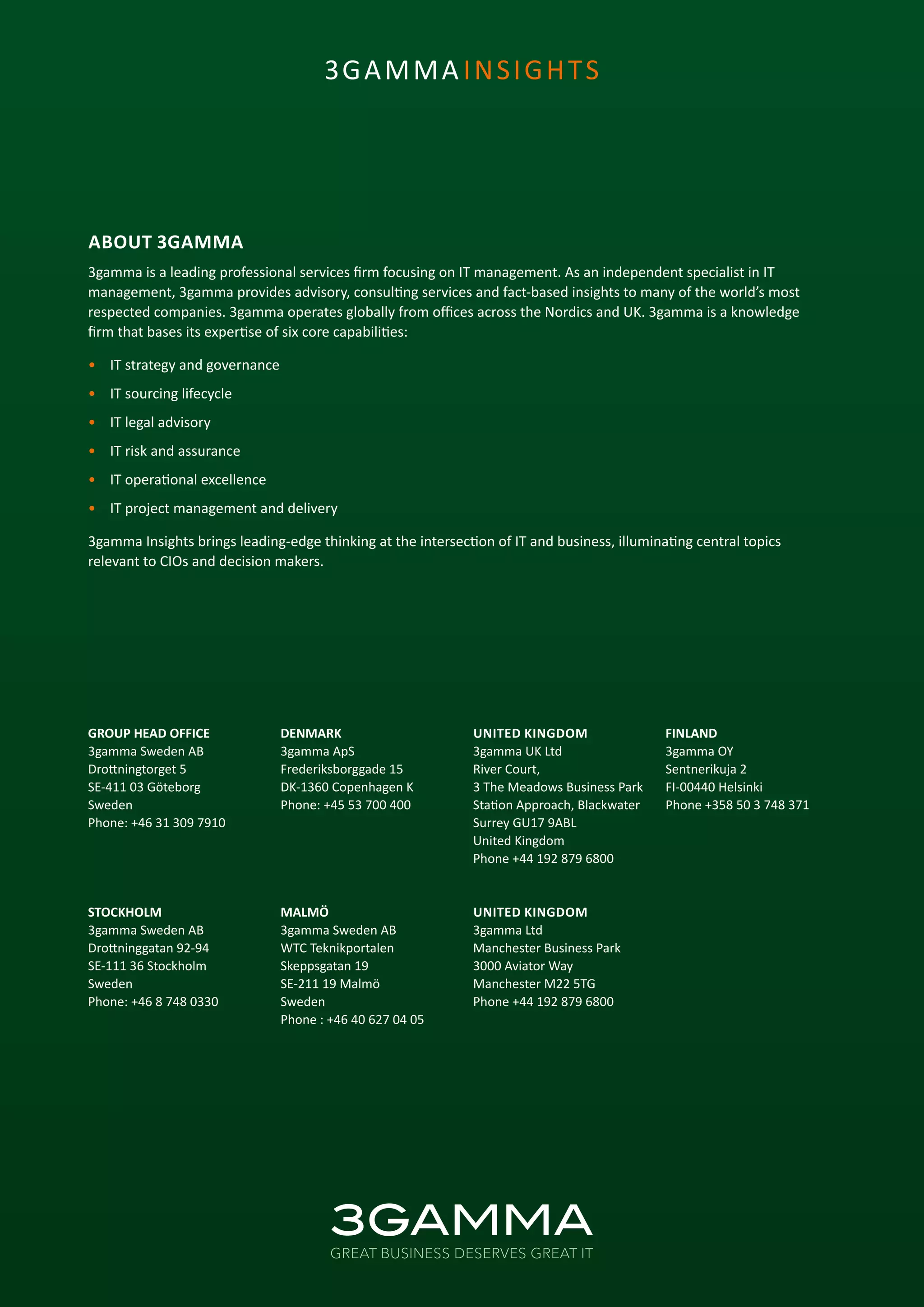 ABOUT 3GAMMA
3gamma is a leading professional services firm focusing on IT management. As an independent specialist in IT
management, 3gamma provides advisory, consulting services and fact-based insights to many of the world’s most
respected companies. 3gamma operates globally from offices across the Nordics and UK. 3gamma is a knowledge
firm that bases its expertise of six core capabilities:
•	 IT strategy and governance
•	 IT sourcing lifecycle
•	 IT legal advisory
•	 IT risk and assurance
•	 IT operational excellence
•	 IT project management and delivery
3gamma Insights brings leading-edge thinking at the intersection of IT and business, illuminating central topics
relevant to CIOs and decision makers.
GROUP HEAD OFFICE
3gamma Sweden AB
Drottningtorget 5
SE-411 03 Göteborg
Sweden
Phone: +46 31 309 7910
STOCKHOLM
3gamma Sweden AB
Drottninggatan 92-94
SE-111 36 Stockholm
Sweden
Phone: +46 8 748 0330
DENMARK
3gamma ApS
Frederiksborggade 15
DK-1360 Copenhagen K
Phone: +45 53 700 400
MALMÖ
3gamma Sweden AB
WTC Teknikportalen
Skeppsgatan 19
SE-211 19 Malmö
Sweden
Phone : +46 40 627 04 05
UNITED KINGDOM
3gamma UK Ltd
River Court,
3 The Meadows Business Park
Station Approach, Blackwater
Surrey GU17 9ABL
United Kingdom
Phone +44 192 879 6800
UNITED KINGDOM
3gamma Ltd
Manchester Business Park
3000 Aviator Way
Manchester M22 5TG
Phone +44 192 879 6800
FINLAND
3gamma OY
Sentnerikuja 2
FI-00440 Helsinki
Phone +358 50 3 748 371
3GAMMA INSIGHTS
 