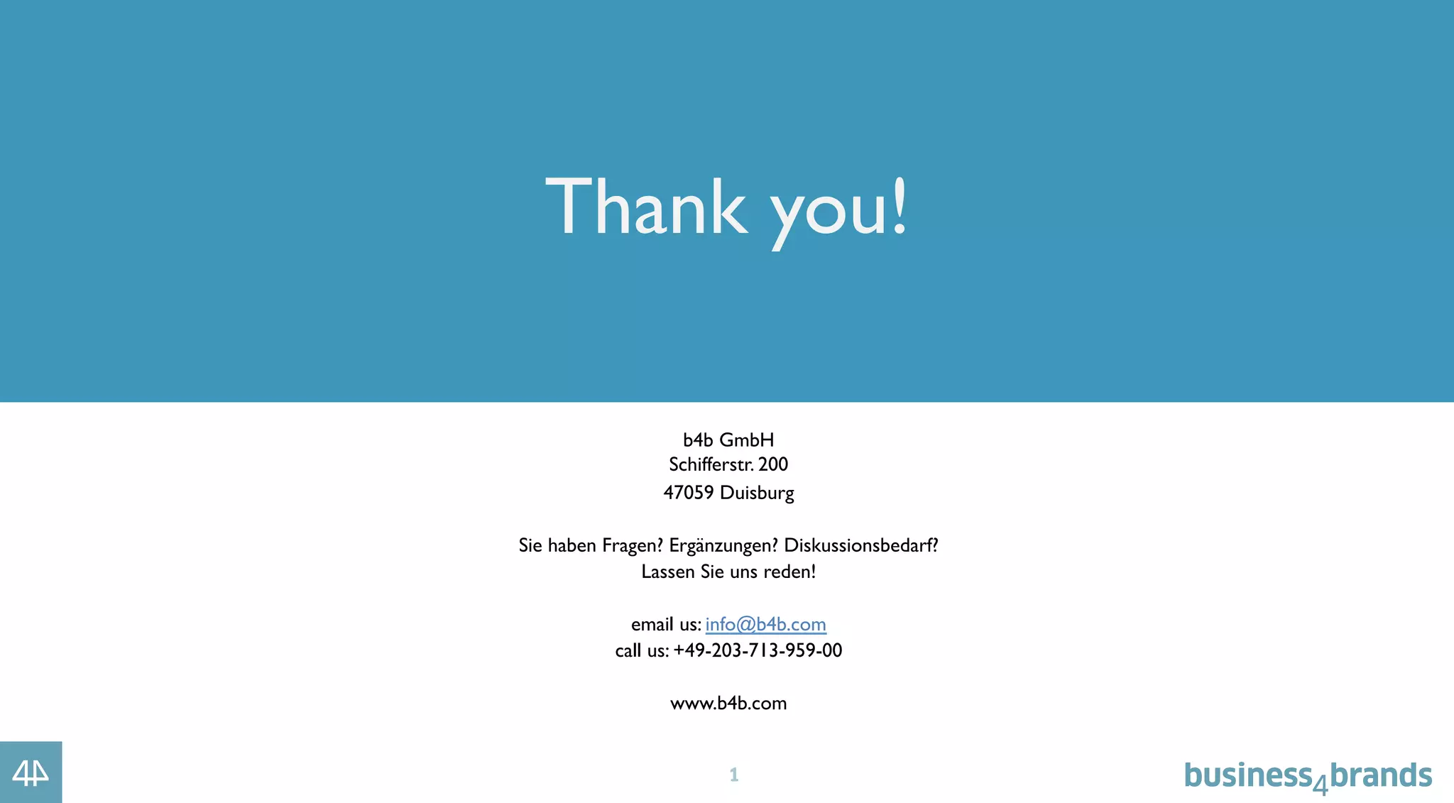 1
Thank you!
b4b GmbH
Schifferstr. 200
47059 Duisburg
Sie haben Fragen? Ergänzungen? Diskussionsbedarf?
Lassen Sie uns reden!
email us: info@b4b.com
call us: +49-203-713-959-00
www.b4b.com
 