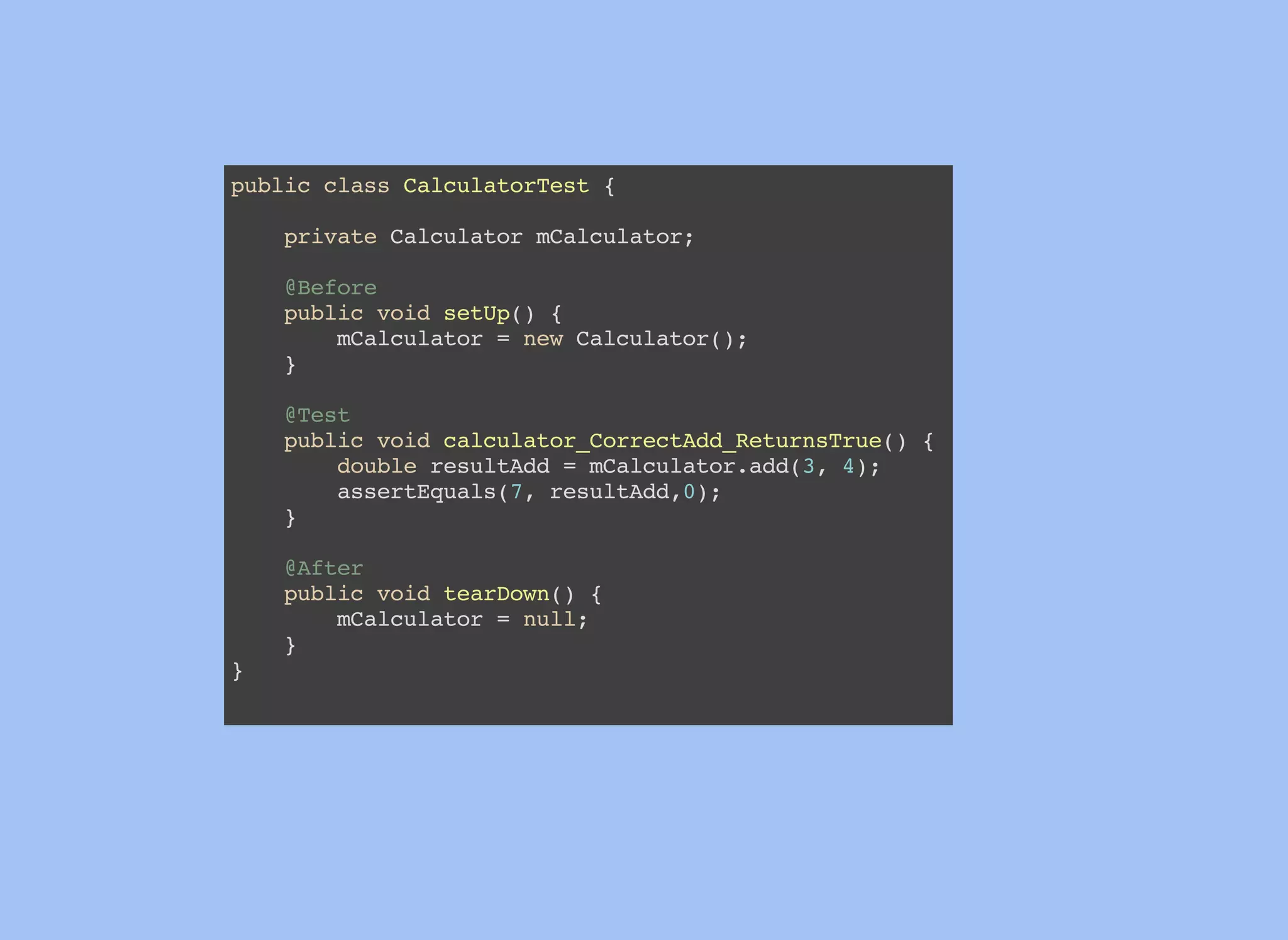 public class CalculatorTest {
private Calculator mCalculator;
@Before
public void setUp() {
mCalculator = new Calculator();
}
@Test
public void calculator_CorrectAdd_ReturnsTrue() {
double resultAdd = mCalculator.add(3, 4);
assertEquals(7, resultAdd,0);
}
@After
public void tearDown() {
mCalculator = null;
}
}
 