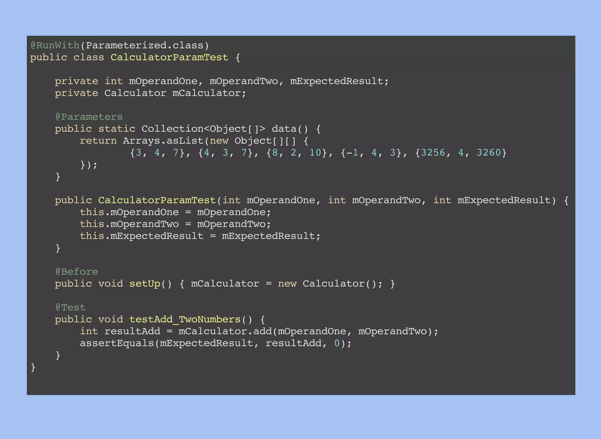 @RunWith(Parameterized.class)
public class CalculatorParamTest {
private int mOperandOne, mOperandTwo, mExpectedResult;
private Calculator mCalculator;
@Parameters
public static Collection<Object[]> data() {
return Arrays.asList(new Object[][] {
{3, 4, 7}, {4, 3, 7}, {8, 2, 10}, {-1, 4, 3}, {3256, 4, 3260}
});
}
public CalculatorParamTest(int mOperandOne, int mOperandTwo, int mExpectedResult) {
this.mOperandOne = mOperandOne;
this.mOperandTwo = mOperandTwo;
this.mExpectedResult = mExpectedResult;
}
@Before
public void setUp() { mCalculator = new Calculator(); }
@Test
public void testAdd_TwoNumbers() {
int resultAdd = mCalculator.add(mOperandOne, mOperandTwo);
assertEquals(mExpectedResult, resultAdd, 0);
}
}
 