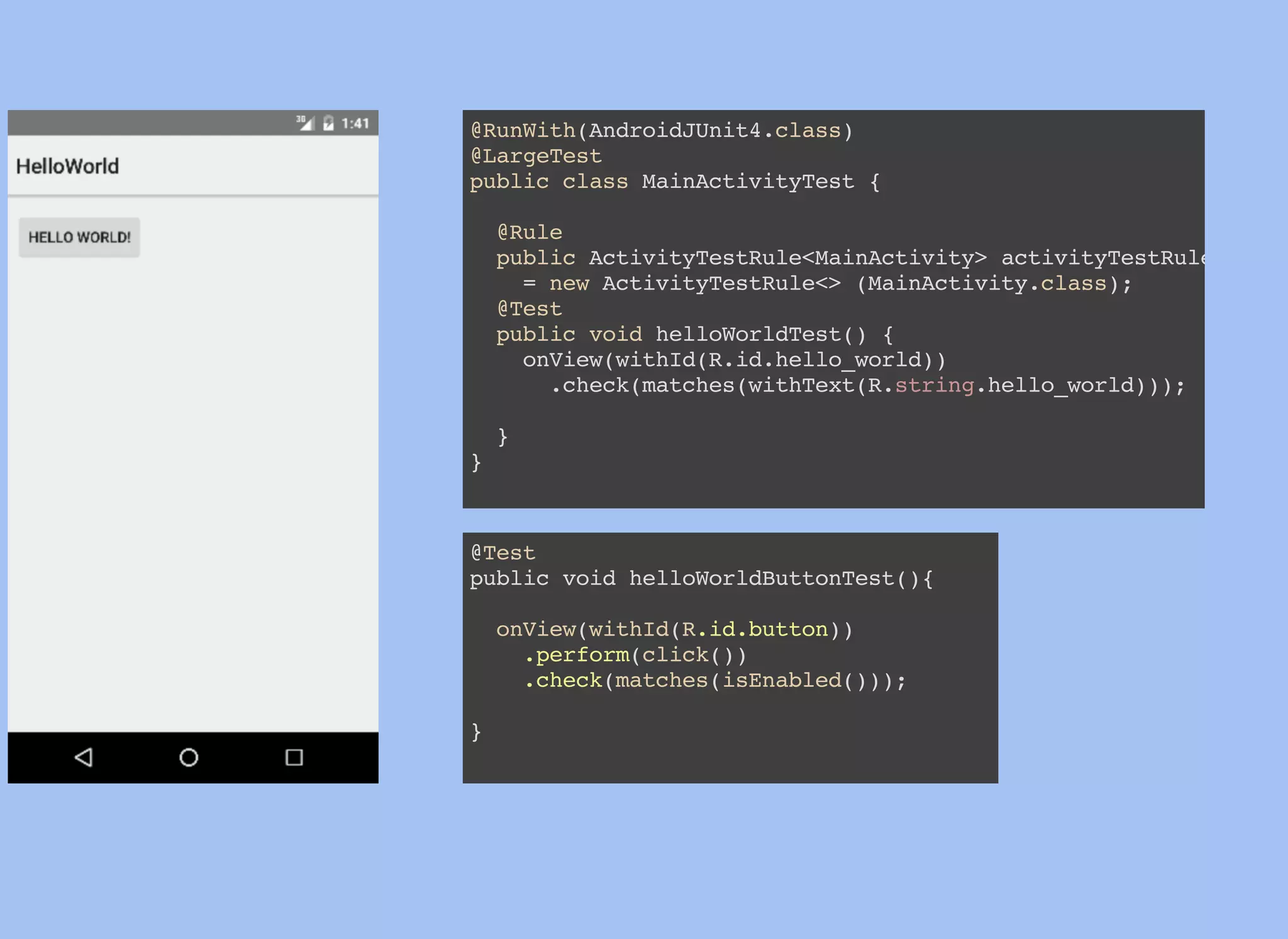 @RunWith(AndroidJUnit4.class)
@LargeTest
public class MainActivityTest {
@Rule
public ActivityTestRule<MainActivity> activityTestRule
= new ActivityTestRule<> (MainActivity.class);
@Test
public void helloWorldTest() {
onView(withId(R.id.hello_world))
.check(matches(withText(R.string.hello_world)));
}
}
@Test
public void helloWorldButtonTest(){
onView(withId(R.id.button))
.perform(click())
.check(matches(isEnabled()));
}
 