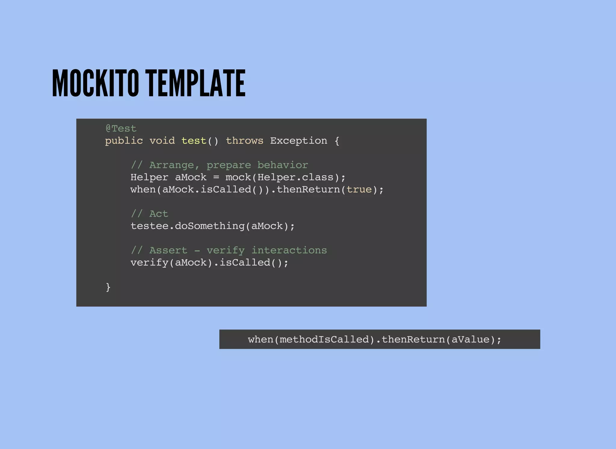 MOCKITO TEMPLATE
@Test
public void test() throws Exception {
// Arrange, prepare behavior
Helper aMock = mock(Helper.class);
when(aMock.isCalled()).thenReturn(true);
// Act
testee.doSomething(aMock);
// Assert - verify interactions
verify(aMock).isCalled();
}
when(methodIsCalled).thenReturn(aValue);
 