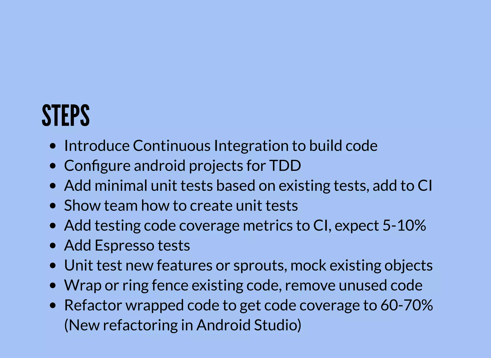 STEPS
Introduce Continuous Integration to build code
Conﬁgure android projects for TDD
Add minimal unit tests based on existing tests, add to CI
Show team how to create unit tests
Add testing code coverage metrics to CI, expect 5-10%
Add Espresso tests
Unit test new features or sprouts, mock existing objects
Wrap or ring fence existing code, remove unused code
Refactor wrapped code to get code coverage to 60-70%
(New refactoring in Android Studio)
 