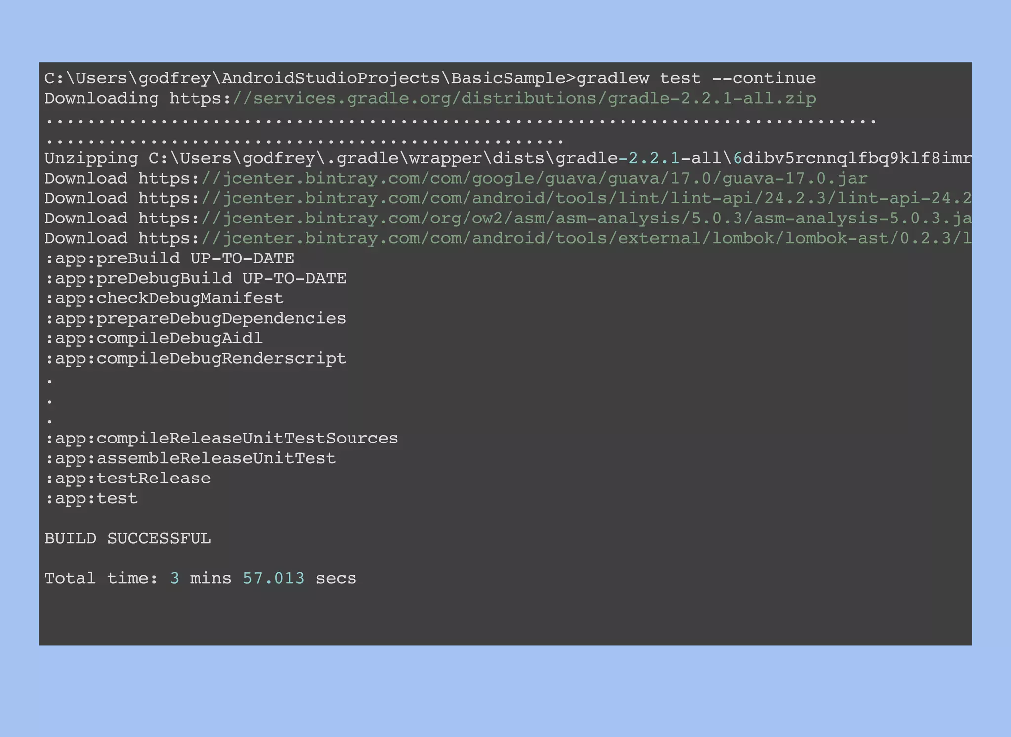 C:UsersgodfreyAndroidStudioProjectsBasicSample>gradlew test --continue
Downloading https://services.gradle.org/distributions/gradle-2.2.1-all.zip
................................................................................
..................................................
Unzipping C:Usersgodfrey.gradlewrapperdistsgradle-2.2.1-all6dibv5rcnnqlfbq9klf8imrndn
Download https://jcenter.bintray.com/com/google/guava/guava/17.0/guava-17.0.jar
Download https://jcenter.bintray.com/com/android/tools/lint/lint-api/24.2.3/lint-api-24.2.3.j
Download https://jcenter.bintray.com/org/ow2/asm/asm-analysis/5.0.3/asm-analysis-5.0.3.jar
Download https://jcenter.bintray.com/com/android/tools/external/lombok/lombok-ast/0.2.3/lombo
:app:preBuild UP-TO-DATE
:app:preDebugBuild UP-TO-DATE
:app:checkDebugManifest
:app:prepareDebugDependencies
:app:compileDebugAidl
:app:compileDebugRenderscript
.
.
.
:app:compileReleaseUnitTestSources
:app:assembleReleaseUnitTest
:app:testRelease
:app:test
BUILD SUCCESSFUL
Total time: 3 mins 57.013 secs
 