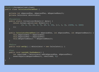 @RunWith(Parameterized.class)
public class CalculatorParamTest {
private int mOperandOne, mOperandTwo, mExpectedResult;
private Calculator mCalculator;
@Parameters
public static Collection<Object[]> data() {
return Arrays.asList(new Object[][] {
{3, 4, 7}, {4, 3, 7}, {8, 2, 10}, {-1, 4, 3}, {3256, 4, 3260}
});
}
public CalculatorParamTest(int mOperandOne, int mOperandTwo, int mExpectedResult) {
this.mOperandOne = mOperandOne;
this.mOperandTwo = mOperandTwo;
this.mExpectedResult = mExpectedResult;
}
@Before
public void setUp() { mCalculator = new Calculator(); }
@Test
public void testAdd_TwoNumbers() {
int resultAdd = mCalculator.add(mOperandOne, mOperandTwo);
assertEquals(mExpectedResult, resultAdd, 0);
}
}
 