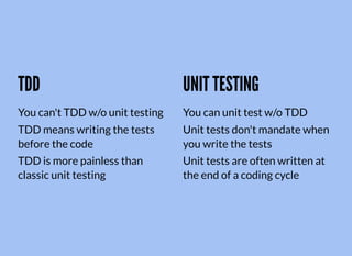 TDD
You can't TDD w/o unit testing
TDD means writing the tests
before the code
TDD is more painless than
classic unit testing
UNIT TESTING
You can unit test w/o TDD
Unit tests don't mandate when
you write the tests
Unit tests are often written at
the end of a coding cycle
 