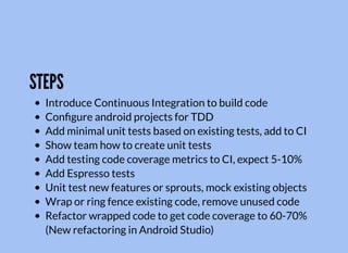 STEPS
Introduce Continuous Integration to build code
Conﬁgure android projects for TDD
Add minimal unit tests based on existing tests, add to CI
Show team how to create unit tests
Add testing code coverage metrics to CI, expect 5-10%
Add Espresso tests
Unit test new features or sprouts, mock existing objects
Wrap or ring fence existing code, remove unused code
Refactor wrapped code to get code coverage to 60-70%
(New refactoring in Android Studio)
 