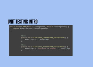 UNIT TESTING INTRO
public double add(double firstOperand, double secondOperand) {
return firstOperand + secondOperand;
}
@Test
public void calculator_CorrectAdd_ReturnsTrue() {
assertEquals(7, add(3,4);
}
@Test
public void calculator_CorrectAdd_ReturnsTrue() {
assertEquals("Addition is broken", 7, add(3,4);
}
 