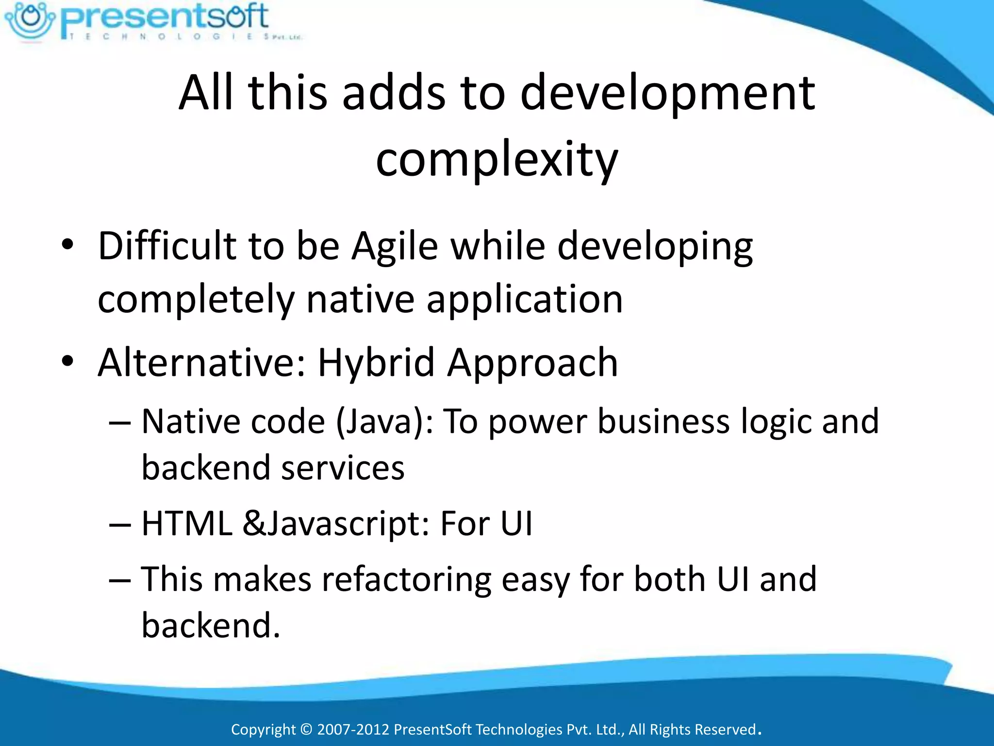 All this adds to development
                complexity
• Difficult to be Agile while developing
  completely native application
• Alternative: Hybrid Approach
  – Native code (Java): To power business logic and
    backend services
  – HTML &Javascript: For UI
  – This makes refactoring easy for both UI and
    backend.

         Copyright © 2007-2012 PresentSoft Technologies Pvt. Ltd., All Rights Reserved.
 