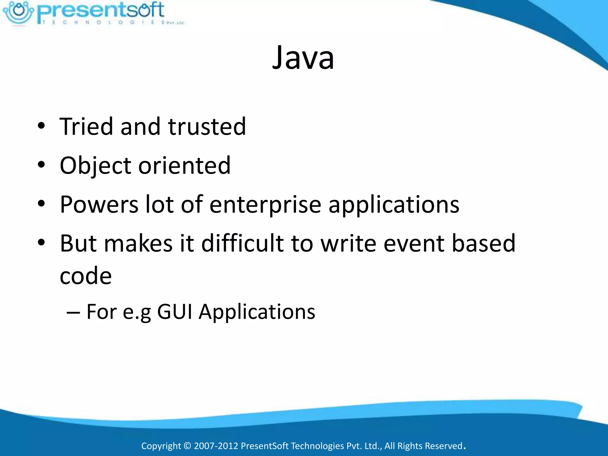 Java
•   Tried and trusted
•   Object oriented
•   Powers lot of enterprise applications
•   But makes it difficult to write event based
    code
    – For e.g GUI Applications




           Copyright © 2007-2012 PresentSoft Technologies Pvt. Ltd., All Rights Reserved.
 