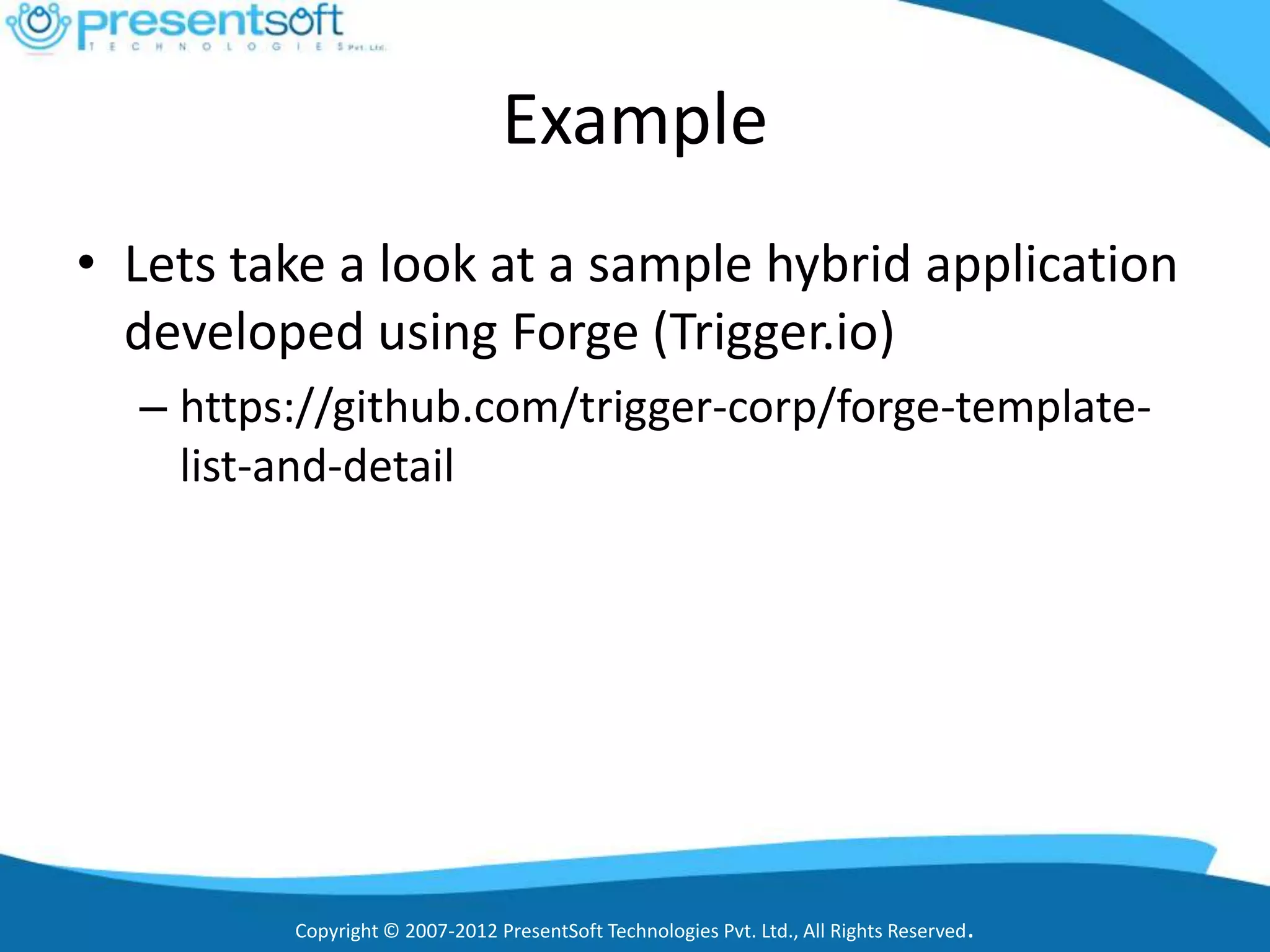 Example
• Lets take a look at a sample hybrid application
  developed using Forge (Trigger.io)
  – https://github.com/trigger-corp/forge-template-
    list-and-detail




         Copyright © 2007-2012 PresentSoft Technologies Pvt. Ltd., All Rights Reserved.
 