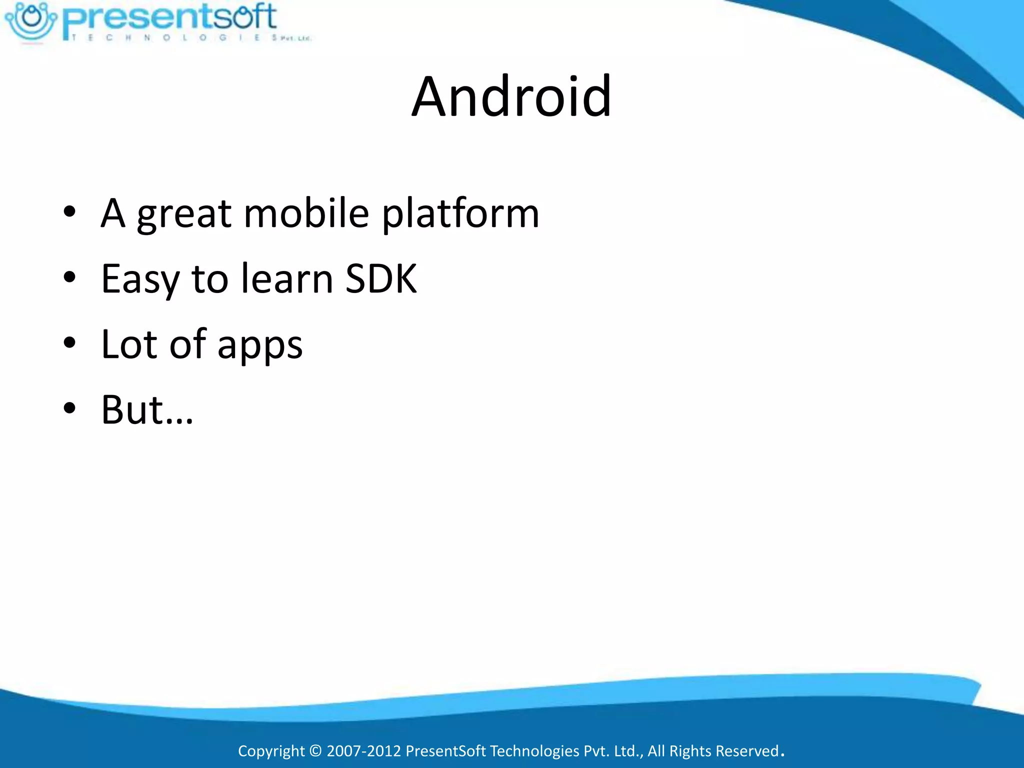 Android
•   A great mobile platform
•   Easy to learn SDK
•   Lot of apps
•   But…




           Copyright © 2007-2012 PresentSoft Technologies Pvt. Ltd., All Rights Reserved.
 