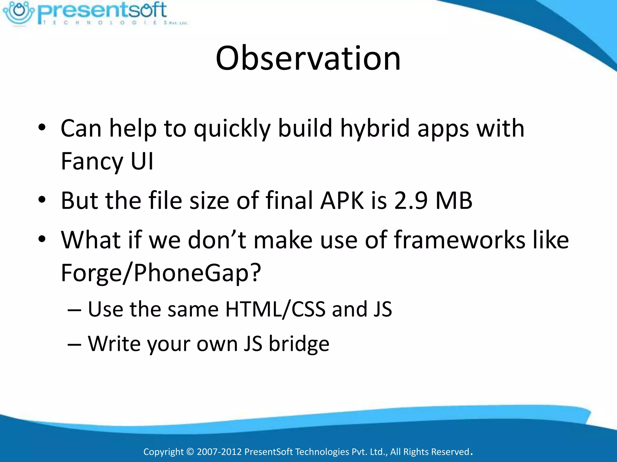 Observation
• Can help to quickly build hybrid apps with
  Fancy UI
• But the file size of final APK is 2.9 MB
• What if we don’t make use of frameworks like
  Forge/PhoneGap?
  – Use the same HTML/CSS and JS
  – Write your own JS bridge



         Copyright © 2007-2012 PresentSoft Technologies Pvt. Ltd., All Rights Reserved.
 