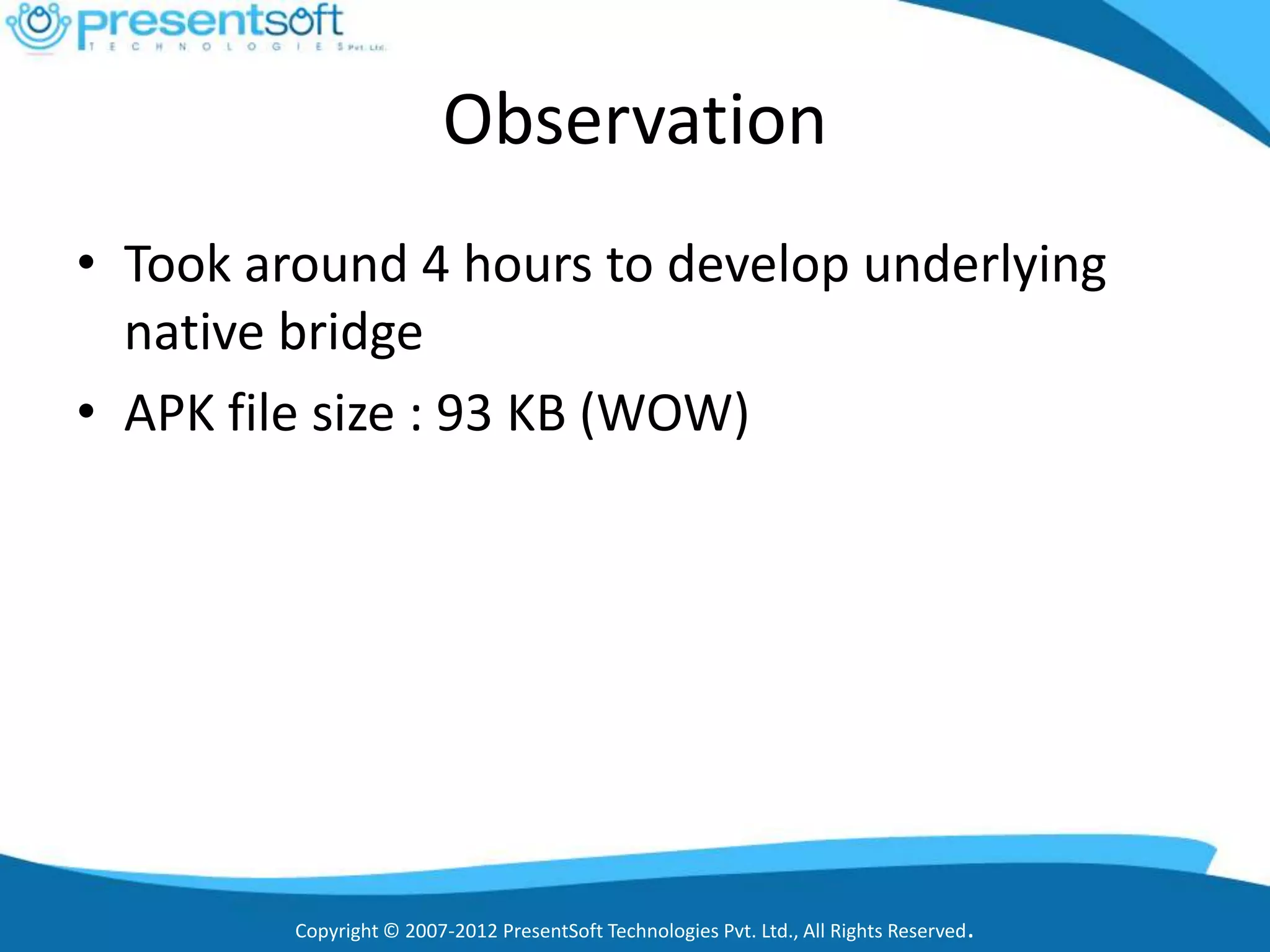 Observation
• Took around 4 hours to develop underlying
  native bridge
• APK file size : 93 KB (WOW)




         Copyright © 2007-2012 PresentSoft Technologies Pvt. Ltd., All Rights Reserved.
 