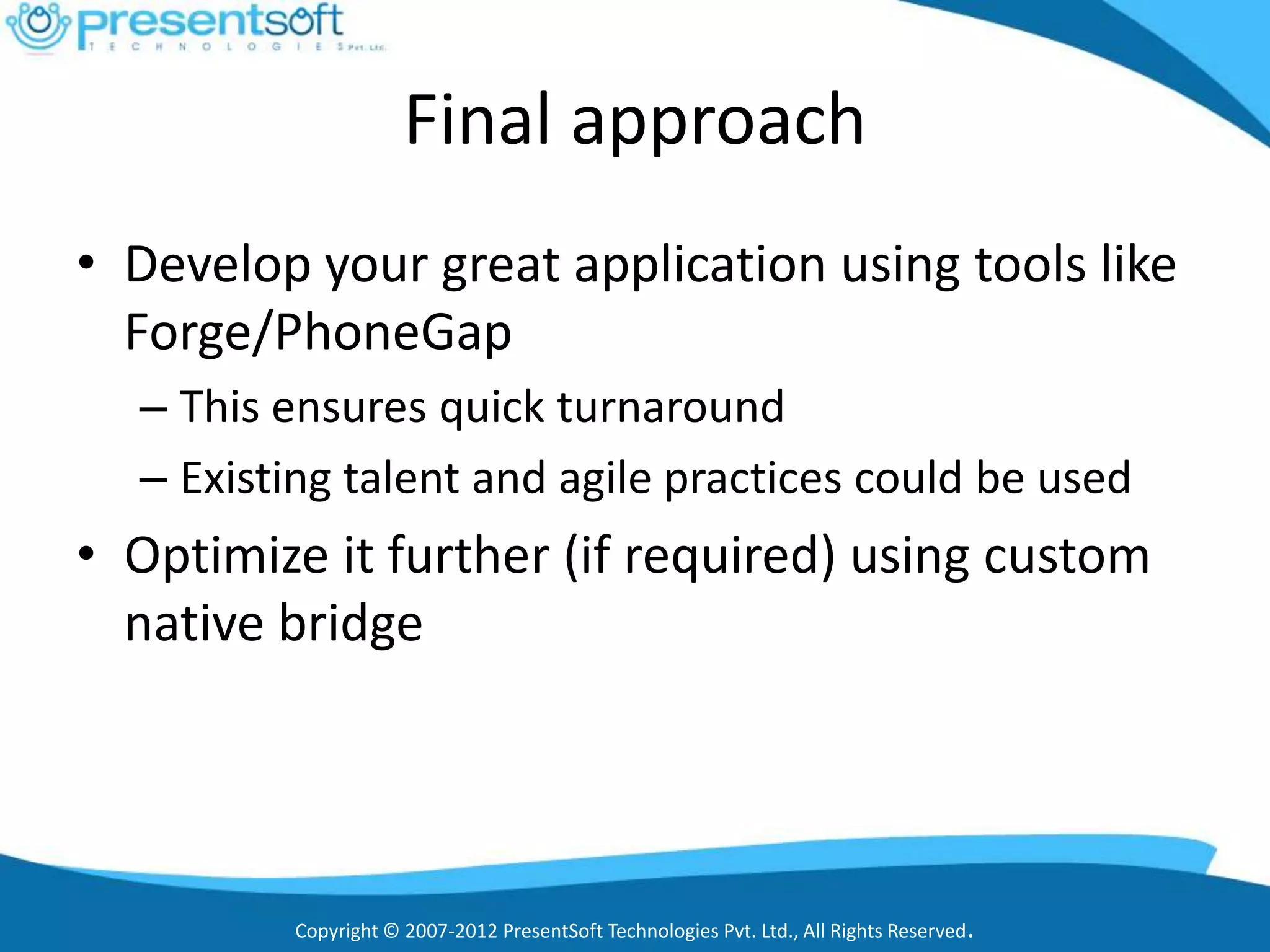 Final approach
• Develop your great application using tools like
  Forge/PhoneGap
  – This ensures quick turnaround
  – Existing talent and agile practices could be used
• Optimize it further (if required) using custom
  native bridge




         Copyright © 2007-2012 PresentSoft Technologies Pvt. Ltd., All Rights Reserved.
 