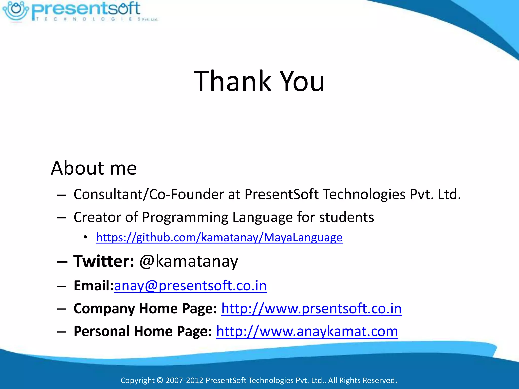 Thank You

About me
– Consultant/Co-Founder at PresentSoft Technologies Pvt. Ltd.
– Creator of Programming Language for students
   • https://github.com/kamatanay/MayaLanguage
– Twitter: @kamatanay
– Email:anay@presentsoft.co.in
– Company Home Page: http://www.prsentsoft.co.in
– Personal Home Page: http://www.anaykamat.com

         Copyright © 2007-2012 PresentSoft Technologies Pvt. Ltd., All Rights Reserved.
 