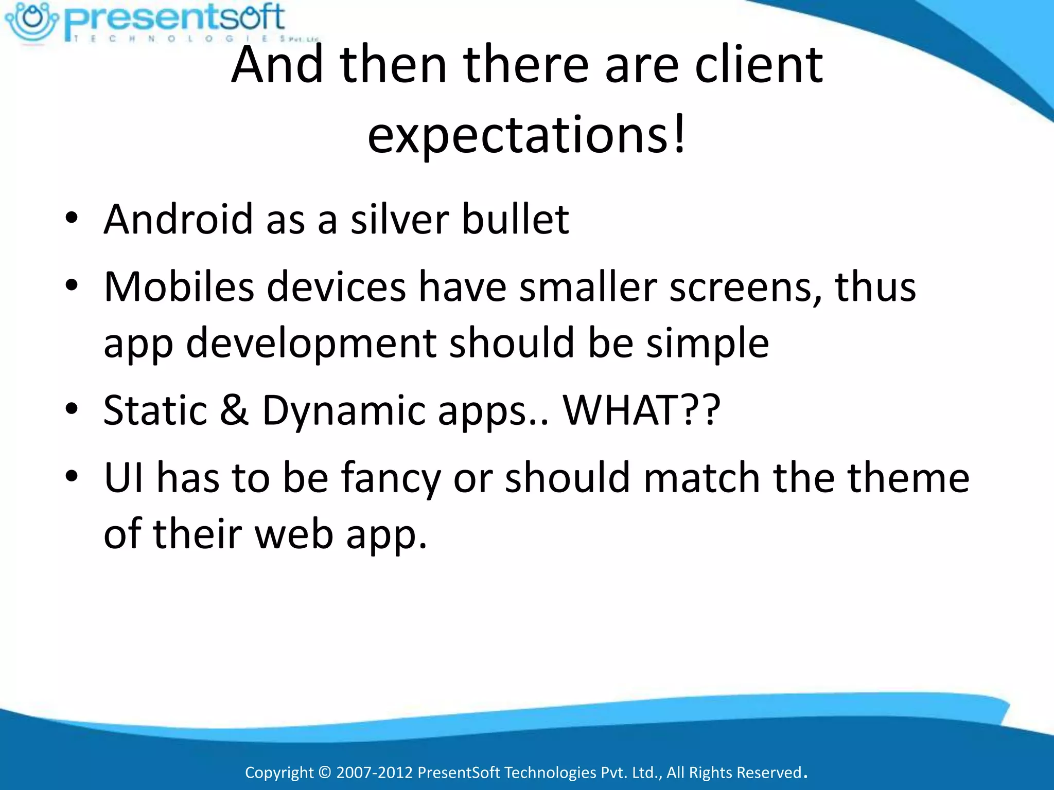 And then there are client
             expectations!
• Android as a silver bullet
• Mobiles devices have smaller screens, thus
  app development should be simple
• Static & Dynamic apps.. WHAT??
• UI has to be fancy or should match the theme
  of their web app.



         Copyright © 2007-2012 PresentSoft Technologies Pvt. Ltd., All Rights Reserved.
 