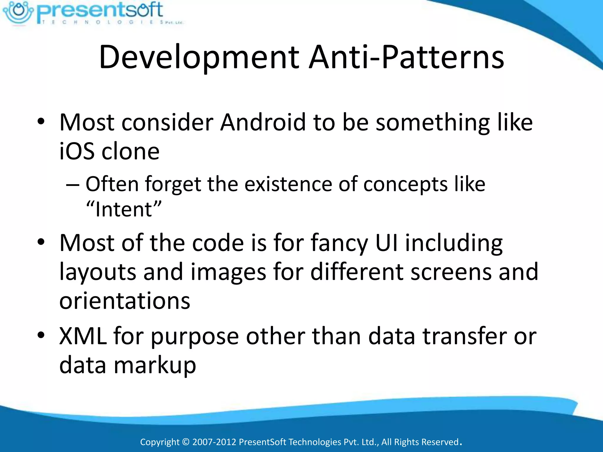 Development Anti-Patterns
• Most consider Android to be something like
  iOS clone
  – Often forget the existence of concepts like
    “Intent”
• Most of the code is for fancy UI including
  layouts and images for different screens and
  orientations
• XML for purpose other than data transfer or
  data markup

         Copyright © 2007-2012 PresentSoft Technologies Pvt. Ltd., All Rights Reserved.
 