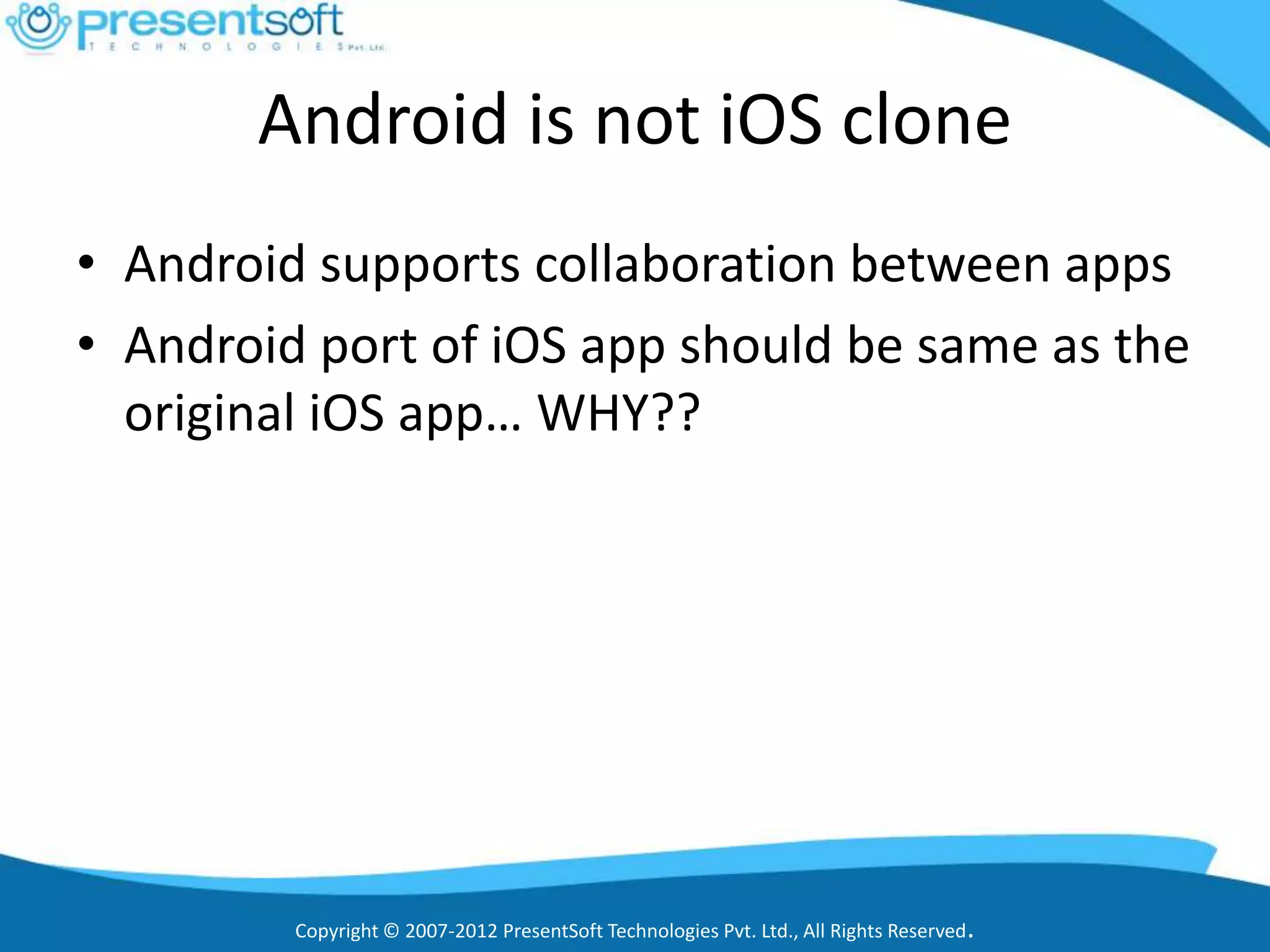 Android is not iOS clone
• Android supports collaboration between apps
• Android port of iOS app should be same as the
  original iOS app… WHY??




         Copyright © 2007-2012 PresentSoft Technologies Pvt. Ltd., All Rights Reserved.
 