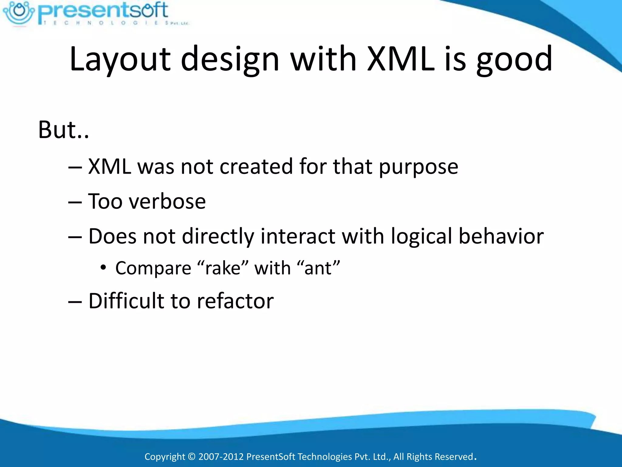 Layout design with XML is good
But..
  – XML was not created for that purpose
  – Too verbose
  – Does not directly interact with logical behavior
        • Compare “rake” with “ant”
  – Difficult to refactor




             Copyright © 2007-2012 PresentSoft Technologies Pvt. Ltd., All Rights Reserved.
 