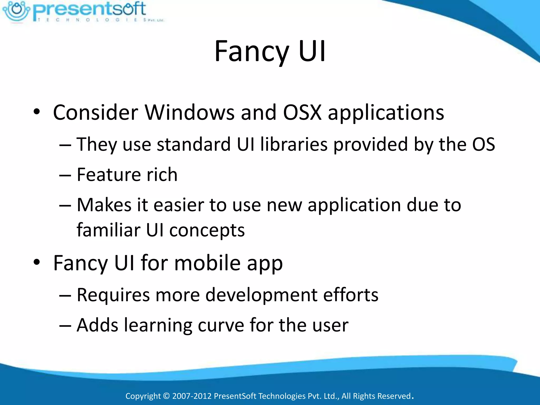 Fancy UI
• Consider Windows and OSX applications
  – They use standard UI libraries provided by the OS
  – Feature rich
  – Makes it easier to use new application due to
    familiar UI concepts
• Fancy UI for mobile app
  – Requires more development efforts
  – Adds learning curve for the user


         Copyright © 2007-2012 PresentSoft Technologies Pvt. Ltd., All Rights Reserved.
 