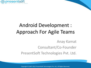 Android Development :
Approach For Agile Teams
                      Anay Kamat
          Consultant/Co-Founder
 PresentSoft Technologies Pvt. Ltd.


 Copyright © 2007-2012 PresentSoft Technologies Pvt. Ltd., All Rights Reserved.
 