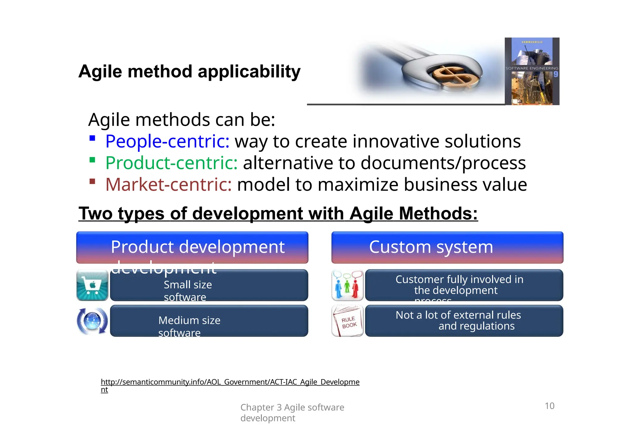 Small size
software
Medium size
software
Customer fully involved in
the development
process
Not a lot of external rules
and regulations
Agile method applicability
Chapter 3 Agile software
development
10
Agile methods can be:
 People-centric: way to create innovative solutions
 Product-centric: alternative to documents/process
 Market-centric: model to maximize business value
Two types of development with Agile Methods:
Product development Custom system
development
http://semanticommunity.info/AOL_Government/ACT-IAC_Agile_Developme
nt
 